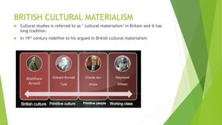BRITISH CULTURAL MATERIALISM
 Cultural studies is referred to as ‘ cultural materialism’ in Britain and it has
long tradition.
 In 19th century redefine to his argued in British cultural materialism
 
