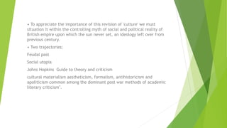 • To appreciate the importance of this revision of 'culture' we must
situation it within the controlling myth of social and political reality of
British empire upon which the sun never set, an ideology left over from
previous century.
• Two trajectories:
Feudal past
Social utopia
Johns Hopkins Guide to theory and criticism
cultural materialism aestheticism, formalism, antihistoricism and
apoliticism common among the dominant post war methods of academic
literary criticism".
 