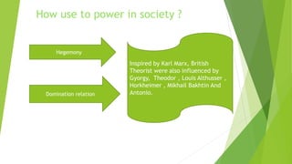 Inspired by Karl Marx, British
Theorist were also influenced by
Gyorgy, Theodor , Louis Althusser ,
Horkheimer , Mikhail Bakhtin And
Antonio.
How use to power in society ?
Hegemony
Domination relation
 
