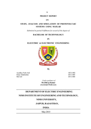 A
PROJECT REPORT
ON
STUDY, ANALYSIS AND SIMULATION OF PHOTOVOLTAIC
SYSTEMS USING MATLAB
Submitted in partial Fulfllment for award of the degree of
BACHELOR OF TECHNNOLOGY
IN
ELECETRIC & ELECTRONIC ENGINEERING
By
Ayodhya Nath Anil BT11/002
Omar Abdelrahim BT11/005
Md Arif BT11/004
Under guidance of
Mr.Dileep Kumar
(Assistant Professor)
DEPARTMENTOF ELECTRIC ENGINEERING
NIMS INSTITUTE OF ENGINEERING AND TECHNOLOGY,
NIMS UNIVERSITY,
JAIPUR, RAJASTHAN,
INDIA
May-2015
 