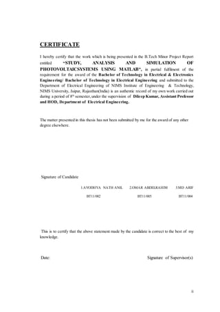 ii
CERTIFICATE
I hereby certify that the work which is being presented in the B.Tech Minor Project Report
entitled “STUDY, ANALYSIS AND SIMULATION OF
PHOTOVOLTAICSYSTEMS USING MATLAB”, in partial fulfilment of the
requirement for the award of the Bachelor of Technology in Electrical & Electronics
Engineering/ Bachelor of Technology in Electrical Engineering and submitted to the
Department of Electrical Engineering of NIMS Institute of Engineering & Technology,
NIMS University, Jaipur, Rajasthan(India) is an authentic record of my own work carried out
during a period of 8th
semester,under the supervision of Dileep Kumar, Assistant Professor
and HOD, Department of Electrical Engineering.
The matter presented in this thesis has not been submitted by me for the award of any other
degree elsewhere.
Signature of Candidate
1.AYODHYA NATH ANIL 2.OMAR ABDELRAHIM 3.MD ARIF
BT11/002 BT11/005 BT11/004
This is to certify that the above statement made by the candidate is correct to the best of my
knowledge.
Date: Signature of Supervisor(s)
 