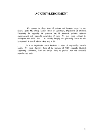 iii
ACKNOWLEDGEMENT
We express our deep sense of gratitude and immense respect to our
revered guide Mr. Dileep Kumar, Head of Department, Department of Electrical
Engineering for suggesting the problems and his invaluable guidance, constant
encouragement and successful completion of work. We have proud privilege to
accomplish this entire work. The sincerity integrity and punctuality which he has
incorporated in us will take us a long way in life.
It is an organization which inculcates a sense of responsibility towards
society. We would therefore thank all the teachers of NIET especially Electrical
Engineering Department, who are always ready to provide help and assistance
regarding any matter.
 