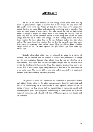 iv
ABSTRACT
All life on the earth depends on solar energy. Green plants make food by
means of photosynthesis. Light is essential from in this process to take place. This
light usually comes from sun. Animal get their food from plants or by eating other
animals that feed on plants. Plants and animals also need some heat to stay alive. Thus
plants are store houses of solar energy. The solar energy that falls on India in one
minute is enough to supply the energy needs of our country for one day. Man has
made very little use of this enormous amount of solar energy that reaches the earth.
Energy from the sun is called solar energy. The Sun’s energy comes from nuclear
fusion reaction that takes place deep in the sun. Hydrogen nucleus fuses into helium
nucleus. The energy from these reactions flow out from the sun and escape into space.
Solar energy is sometimes called radiant energy. These are different kinds of radiant
energy emitted by sun. The most important are light infrared rays. Ultra violet rays,
and X- Rays.
Basically photovoltaic effect can be observed in nature in a variety of
materials, but the materials that are capable to achieve best performance in sunlight
are the semi-conductors because when photon from the sun are absorbed in a
semiconductor, they create free electron with higher energies than the electron which
provide the bonding in the base crystal. Once these electrons created, there must be an
electric field to induce these higher energy electrons to flow out of the semi-conductor
to do useful work. The electric field in most solar cells is provided by a junction of
materials which have different electrical properties.
This project is based on Construction and connection of photovoltaic module
and related theories about it. To utilize maximum energy from the photovoltaic cell
first of all understanding of it characteristics is very important because of this in
starting of project we done proper study on characteristics of photovoltaic module and
maximum power point. After got proper understanding of characteristics we try to use
output of photovoltaic cell efficiently with help of Maximum power point tracker and
cuk converter.
 