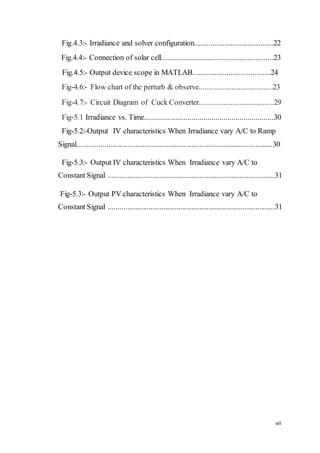 vii
Fig.4.3:- Irradiance and solver configuration.........................................22
Fig.4.4:- Connection of solar cell........................................................23
Fig.4.5:- Output device scope in MATLAB.......................................24
Fig-4.6:- Flow chart of the perturb & observe.......................................23
Fig-4.7:- Circuit Diagram of Cuck Converter.......................................29
Fig-5.1 Irradiance vs. Time.................................................................30
Fig-5.2:-Output IV characteristics When Irradiance vary A/C to Ramp
Signal.......................................................................................................30
Fig-5.3:- Output IV characteristics When Irradiance vary A/C to
Constant Signal ........................................................................................31
Fig-5.3:- Output PV characteristics When Irradiance vary A/C to
Constant Signal ........................................................................................31
 