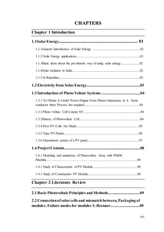 viii
CHAPTERS
Chapter 1 Introduction
1.1SolarEnergy......................................................................... 01
1.1.1General Introduction of Solar Energy ..........................................................01
1.1.2 Solar Energy applications.............................................................................01
1.1.3Basic ideas about the pre-historic way of using solar energy.......................02
1.1.4Solar Isolation in India..................................................................................02
1.1.5 In Rajasthan..................................................................................................02
1.2 Electricity from SolarEnergy.......................................................03
1.3 Introduction of Photo Voltaic Systems ........................................04
1.3.1 To Obtain A Useful Power Output From Photon Interaction in A Semi-
conductor three Process Are required...................................................................04
1.3.2 Photo Voltaic Cell Consist Of .....................................................................04
1.3.3History of Photovoltaic Cell..........................................................................04
1.3.4 How PV Cells Are Made............................................................................05
1.3.5 Type PV Panels...........................................................................................06
1.3.6 Operational system of a PV panel...............................................................07
1.4 ProjectContain...............................................................................08
1.4.1 Modeling and simulation of Photovoltaic Array with PMDC
Machine………………………………………………………………………..08
1.4.1 Study of Characteristic of PV Module......................................................08
1.4.1 Study of Construction PV Module............................................................08
Chapter 2 Literature Review
2.1 Basic Photovoltaic Principles and Methods.................................09
2.2 Connectionof solarcells and mismatch between, Packaging of
modules, Failure modes for modules S. Brenner..............................09
 