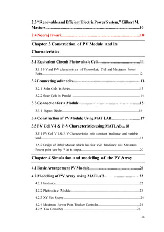 ix
2.3 “Renewableand Efficient Electric PowerSystem,” Gilbert M.
Masters..................................................................................................10
2.4 NeerajTiwari..................................................................................10
Chapter 3 Construction of PV Module and Its
Characteristics
3.1 Equivalent Circuit Photovoltaic Cell............................................11
3.1.1 I-V and P-V characteristics of Photovoltaic Cell and Maximum Power
Point......................................................................................................................12
3.2Connecting solarcells......................................................................13
3.2.1 Solar Cells in Series.....................................................................................13
3.2.2 Solar Cells in Parallel ..................................................................................14
3.3 Connectionfor a Module...............................................................15
3.3.1 Bypass Diode..............................................................................................16
3.4 Constructionof PV Module Using MATLAB..............................17
3.5 PV Cell V-I & P-V Characteristics using MATLAB...18
3.5.1 PV Cell V-I & P-V Characteristics with constant irradiance and variable
load........................................................................................................................18
3.5.2 Design of Other Module which has four level Irradiance and Maximum
Power point saw by ‘*’at its output.......................................................................20
Chapter 4 Simulation and modelling of the PV Array
4.1 Basic Arrangement PV Module....................................................21
4.2 Modelling of PV Array using MATLAB....................................22
4.2.1 Irradiance......................................................................................................22
4.2.2 Photovoltaic Module....................................................................................23
4.2.3 XY Plot Scope .............................................................................................24
4.2.4 Maximum Power Point Tracker Controller..................................................24
4.2.5 Cuk Converter ........................................................................................28
 