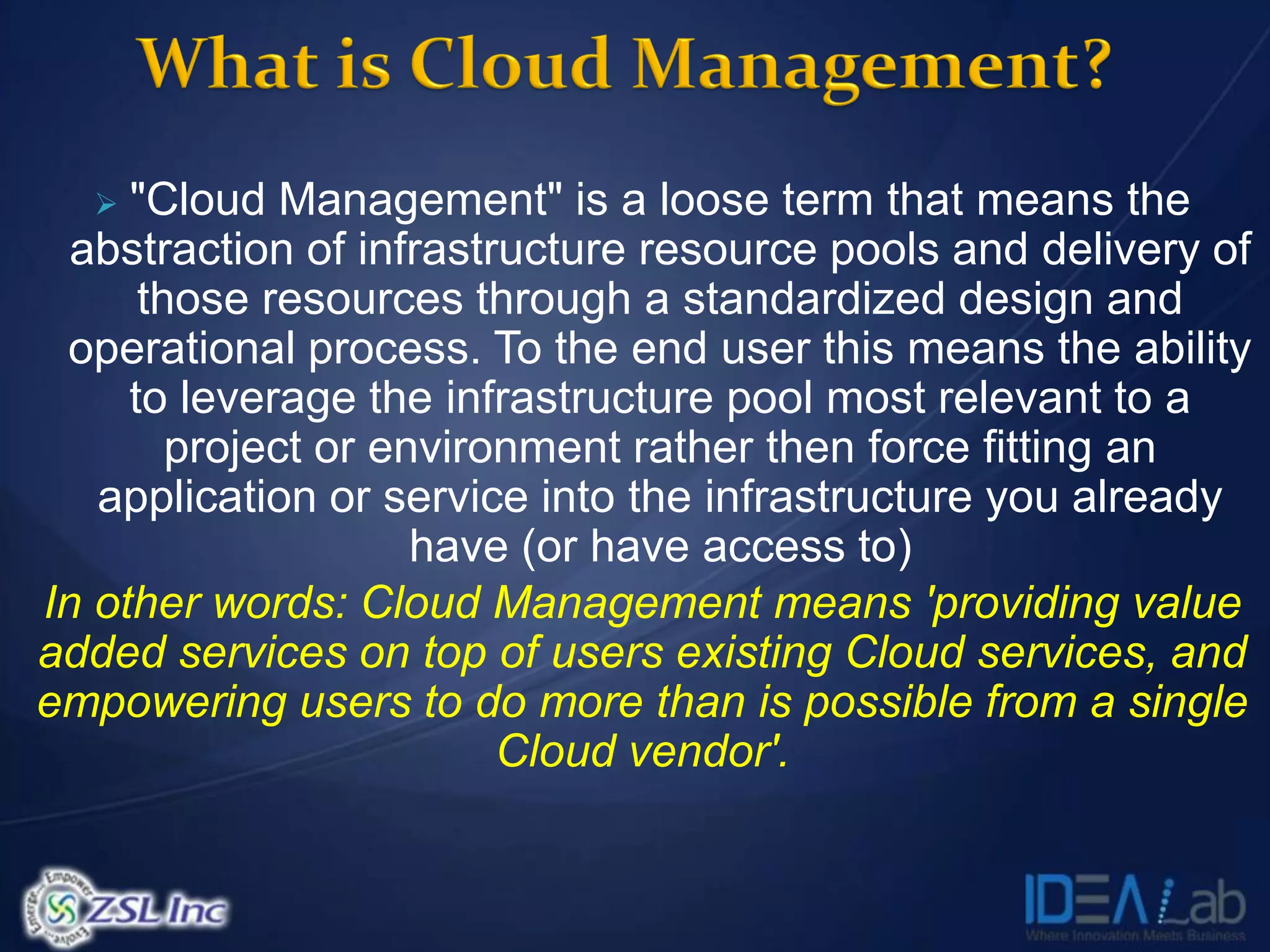   "Cloud Management" is a loose term that means the
  abstraction of infrastructure resource pools and delivery of
      those resources through a standardized design and
 operational process. To the end user this means the ability
     to leverage the infrastructure pool most relevant to a
        project or environment rather then force fitting an
   application or service into the infrastructure you already
                     have (or have access to)
In other words: Cloud Management means 'providing value
added services on top of users existing Cloud services, and
empowering users to do more than is possible from a single
                         Cloud vendor'.
 