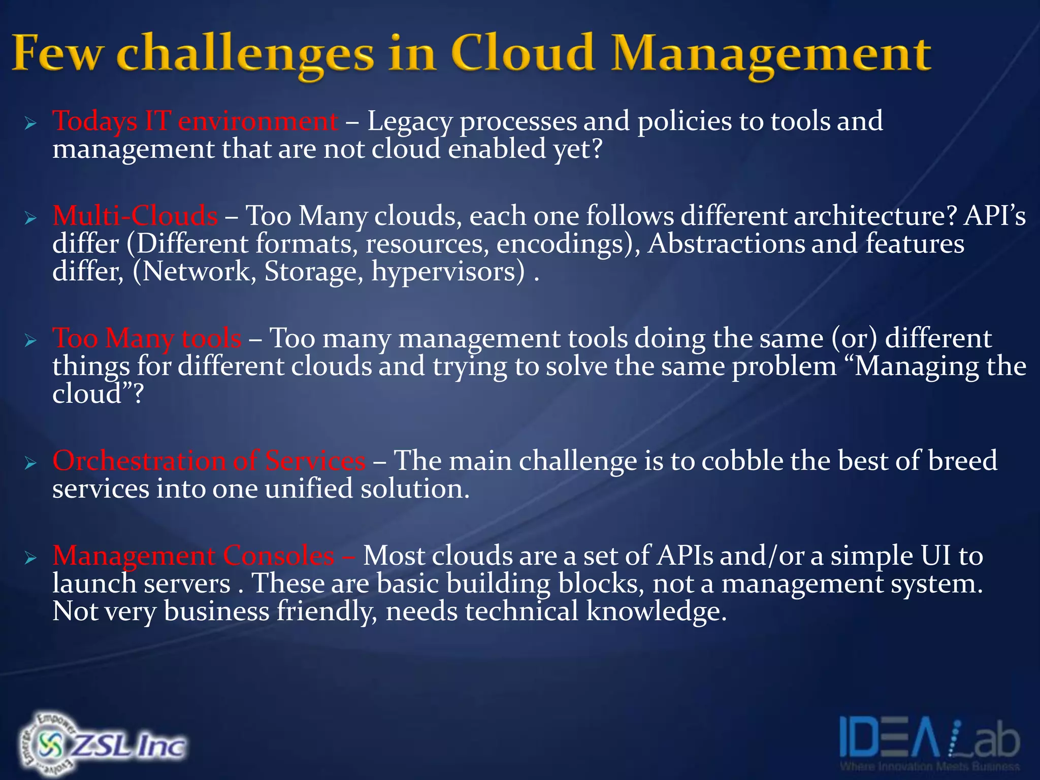    Todays IT environment – Legacy processes and policies to tools and
    management that are not cloud enabled yet?

   Multi-Clouds – Too Many clouds, each one follows different architecture? API’s
    differ (Different formats, resources, encodings), Abstractions and features
    differ, (Network, Storage, hypervisors) .

   Too Many tools – Too many management tools doing the same (or) different
    things for different clouds and trying to solve the same problem “Managing the
    cloud”?

   Orchestration of Services – The main challenge is to cobble the best of breed
    services into one unified solution.

   Management Consoles – Most clouds are a set of APIs and/or a simple UI to
    launch servers . These are basic building blocks, not a management system.
    Not very business friendly, needs technical knowledge.
 
