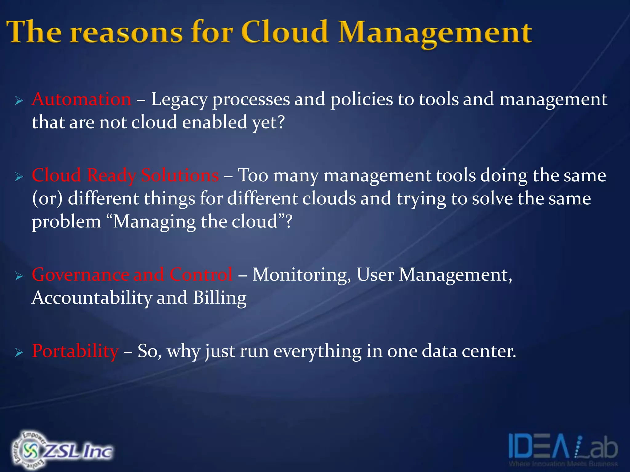    Automation – Legacy processes and policies to tools and management
    that are not cloud enabled yet?

   Cloud Ready Solutions – Too many management tools doing the same
    (or) different things for different clouds and trying to solve the same
    problem “Managing the cloud”?

   Governance and Control – Monitoring, User Management,
    Accountability and Billing

   Portability – So, why just run everything in one data center.
 