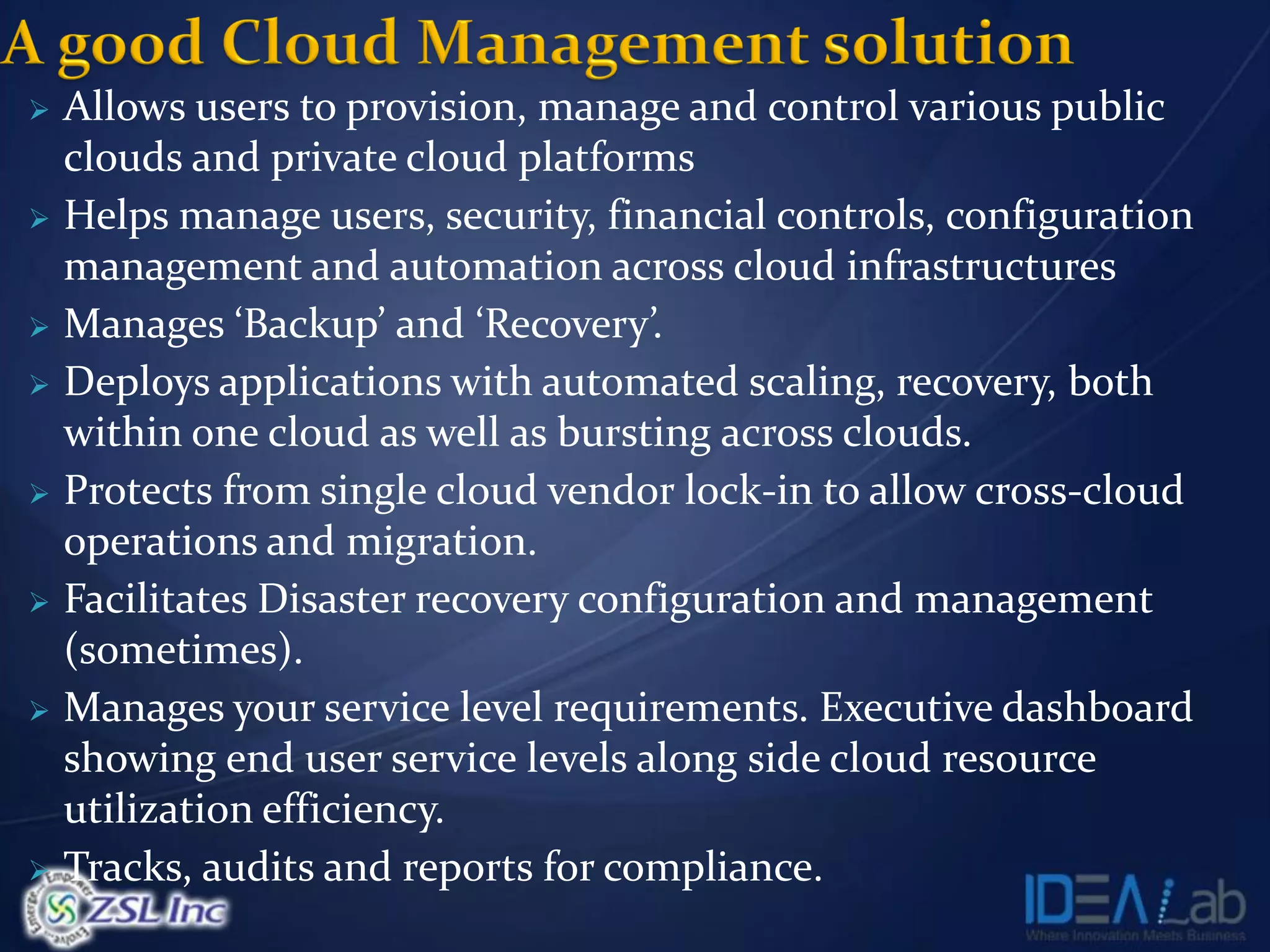  Allows users to provision, manage and control various public
  clouds and private cloud platforms
 Helps manage users, security, financial controls, configuration
  management and automation across cloud infrastructures
 Manages ‘Backup’ and ‘Recovery’   .
 Deploys applications with automated scaling, recovery, both
  within one cloud as well as bursting across clouds.
 Protects from single cloud vendor lock-in to allow cross-cloud
  operations and migration.
 Facilitates Disaster recovery configuration and management
  (sometimes).
 Manages your service level requirements. Executive dashboard
  showing end user service levels along side cloud resource
  utilization efficiency.
 Tracks, audits and reports for compliance.
 