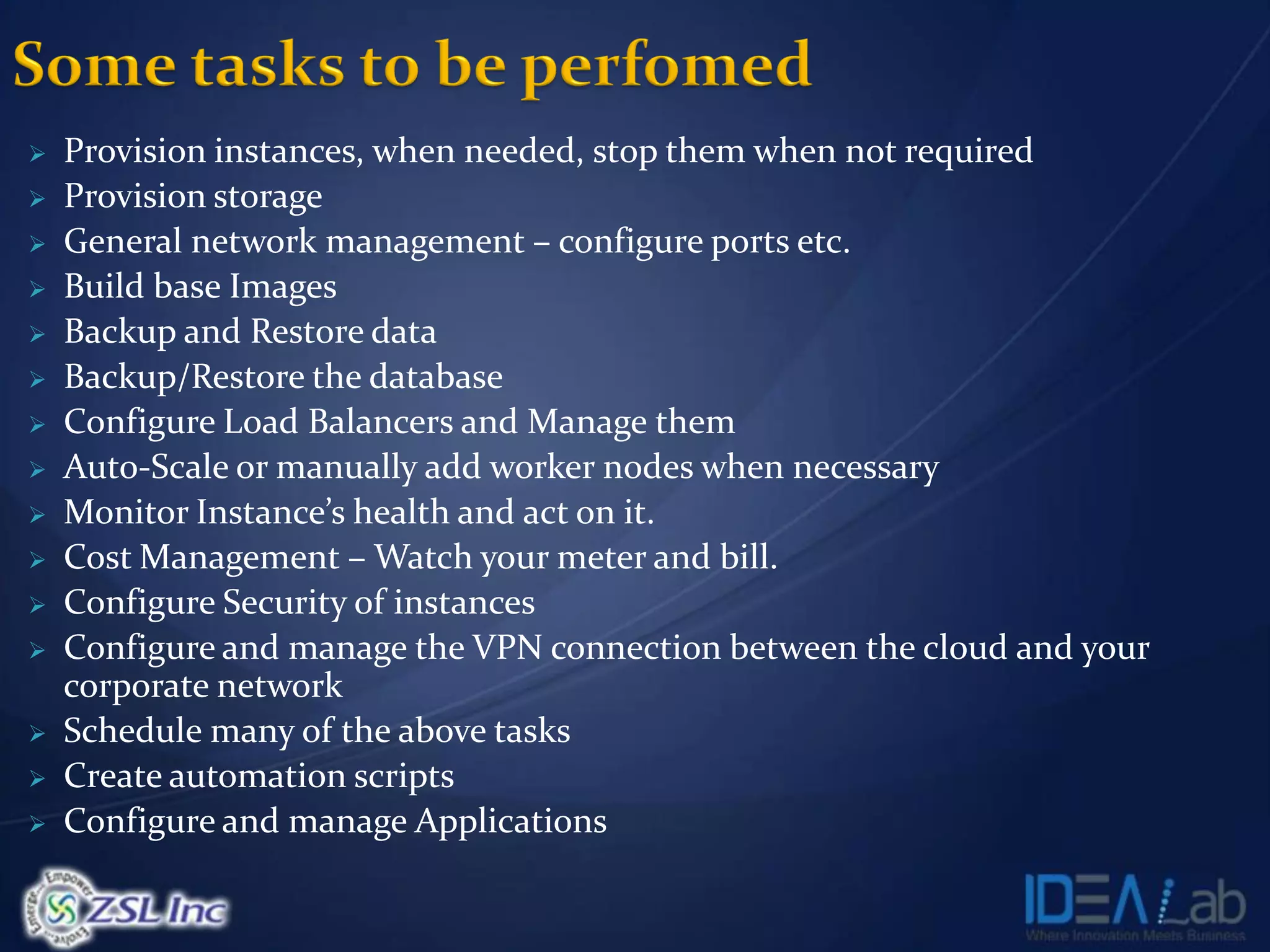    Provision instances, when needed, stop them when not required
   Provision storage
   General network management – configure ports etc.
   Build base Images
   Backup and Restore data
   Backup/Restore the database
   Configure Load Balancers and Manage them
   Auto-Scale or manually add worker nodes when necessary
   Monitor Instance’s health and act on it.
   Cost Management – Watch your meter and bill.
   Configure Security of instances
   Configure and manage the VPN connection between the cloud and your
    corporate network
   Schedule many of the above tasks
   Create automation scripts
   Configure and manage Applications
 