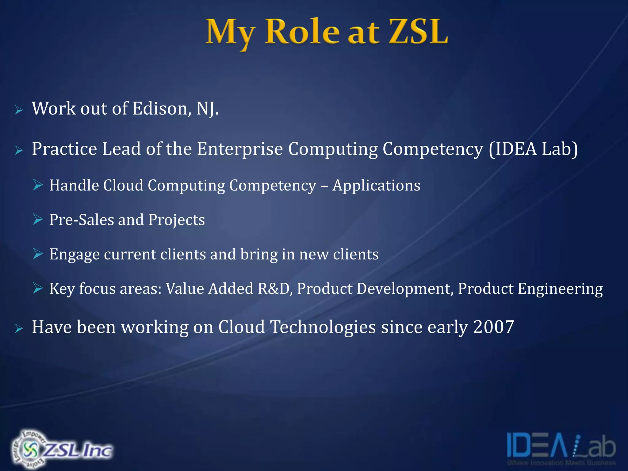    Work out of Edison, NJ.

   Practice Lead of the Enterprise Computing Competency (IDEA Lab)
     Handle Cloud Computing Competency – Applications

     Pre-Sales and Projects

     Engage current clients and bring in new clients

     Key focus areas: Value Added R&D, Product Development, Product Engineering

   Have been working on Cloud Technologies since early 2007
 