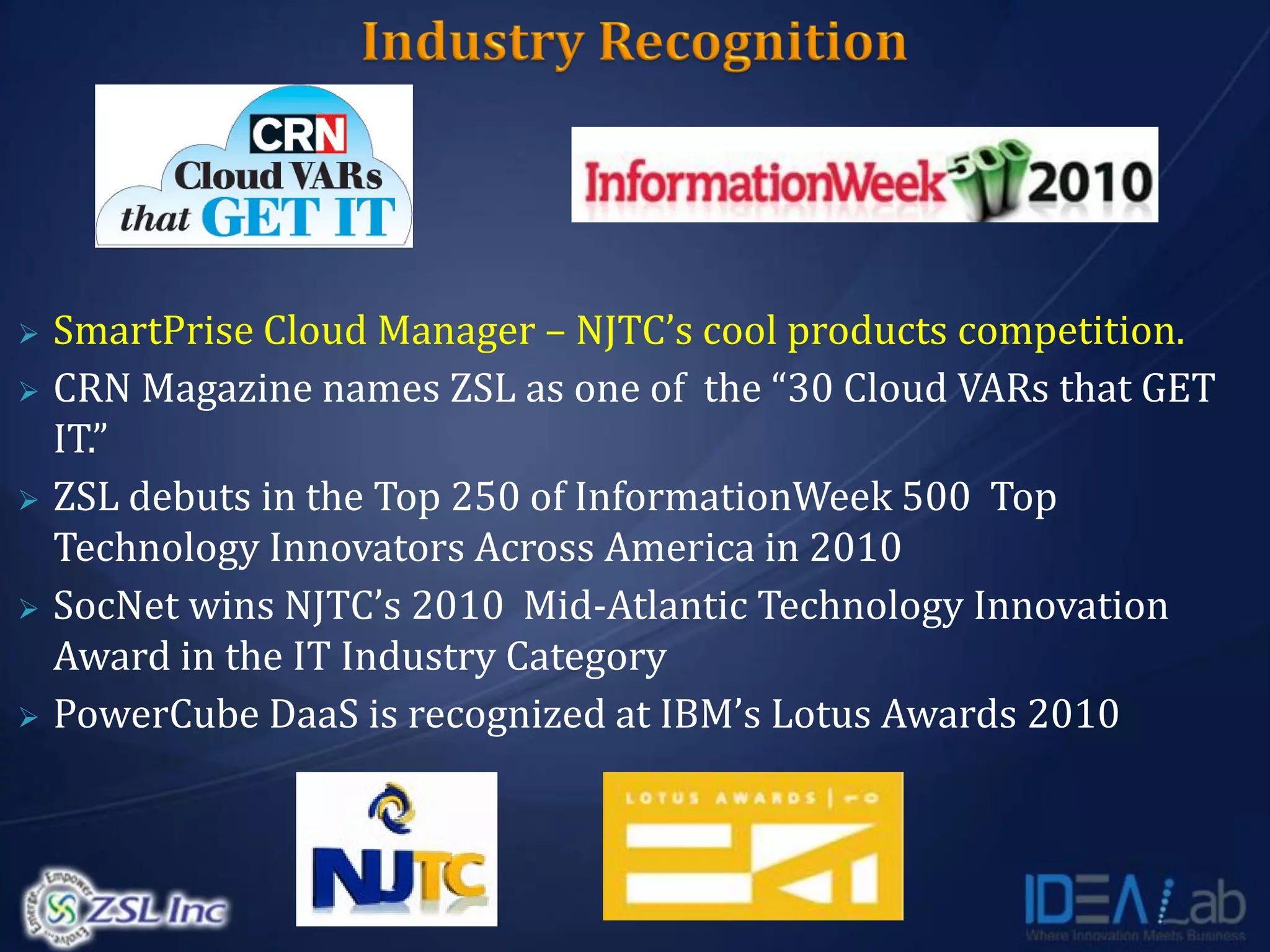    SmartPrise Cloud Manager – NJTC’s cool products competition.
   CRN Magazine names ZSL as one of the “30 Cloud VARs that GET
    IT.”
   ZSL debuts in the Top 250 of InformationWeek 500 Top
    Technology Innovators Across America in 2010
   SocNet wins NJTC’s 2010 Mid-Atlantic Technology Innovation
    Award in the IT Industry Category
   PowerCube DaaS is recognized at IBM’s Lotus Awards 2010
 