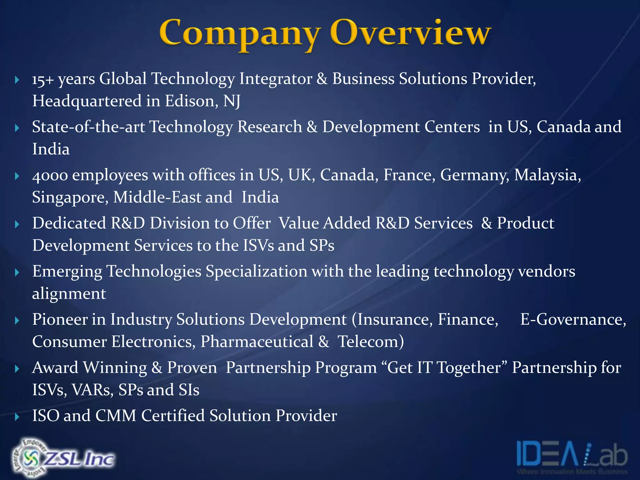   15+ years Global Technology Integrator & Business Solutions Provider,
    Headquartered in Edison, NJ
   State-of-the-art Technology Research & Development Centers in US, Canada and
    India
   4000 employees with offices in US, UK, Canada, France, Germany, Malaysia,
    Singapore, Middle-East and India
   Dedicated R&D Division to Offer Value Added R&D Services & Product
    Development Services to the ISVs and SPs
   Emerging Technologies Specialization with the leading technology vendors
    alignment
   Pioneer in Industry Solutions Development (Insurance, Finance,    E-Governance,
    Consumer Electronics, Pharmaceutical & Telecom)
   Award Winning & Proven Partnership Program “Get IT Together” Partnership for
    ISVs, VARs, SPs and SIs
   ISO and CMM Certified Solution Provider
 