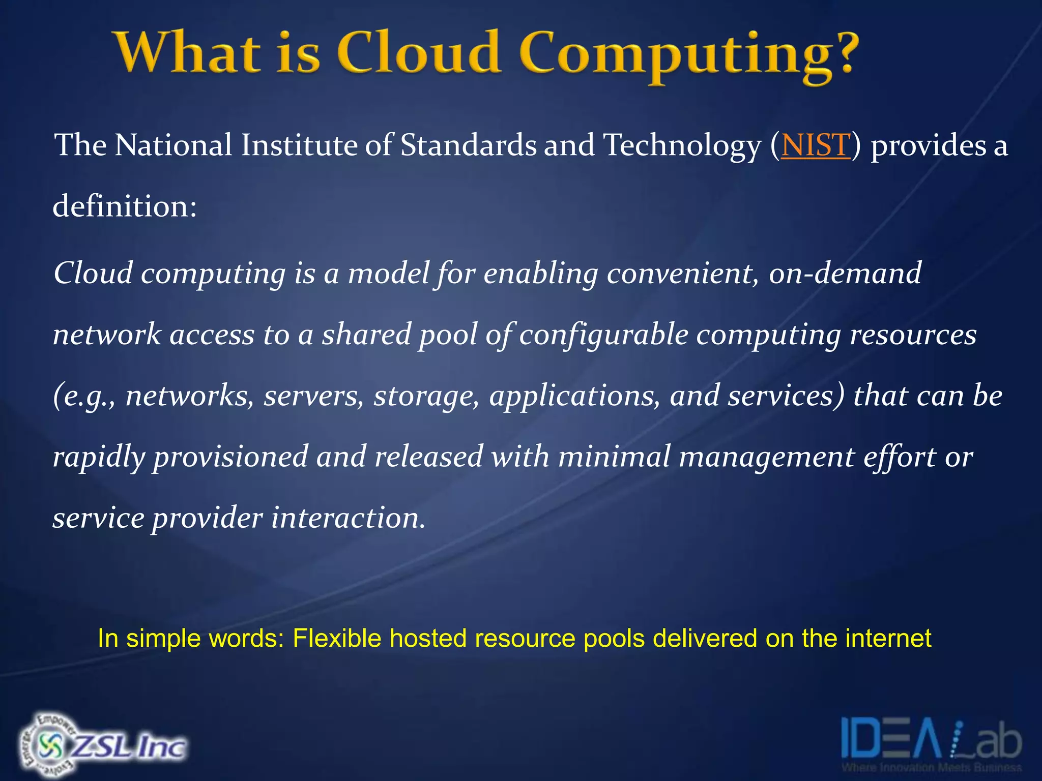 The National Institute of Standards and Technology (NIST) provides a
definition:

Cloud computing is a model for enabling convenient, on-demand
network access to a shared pool of configurable computing resources
(e.g., networks, servers, storage, applications, and services) that can be
rapidly provisioned and released with minimal management effort or
service provider interaction.


   In simple words: Flexible hosted resource pools delivered on the internet
 