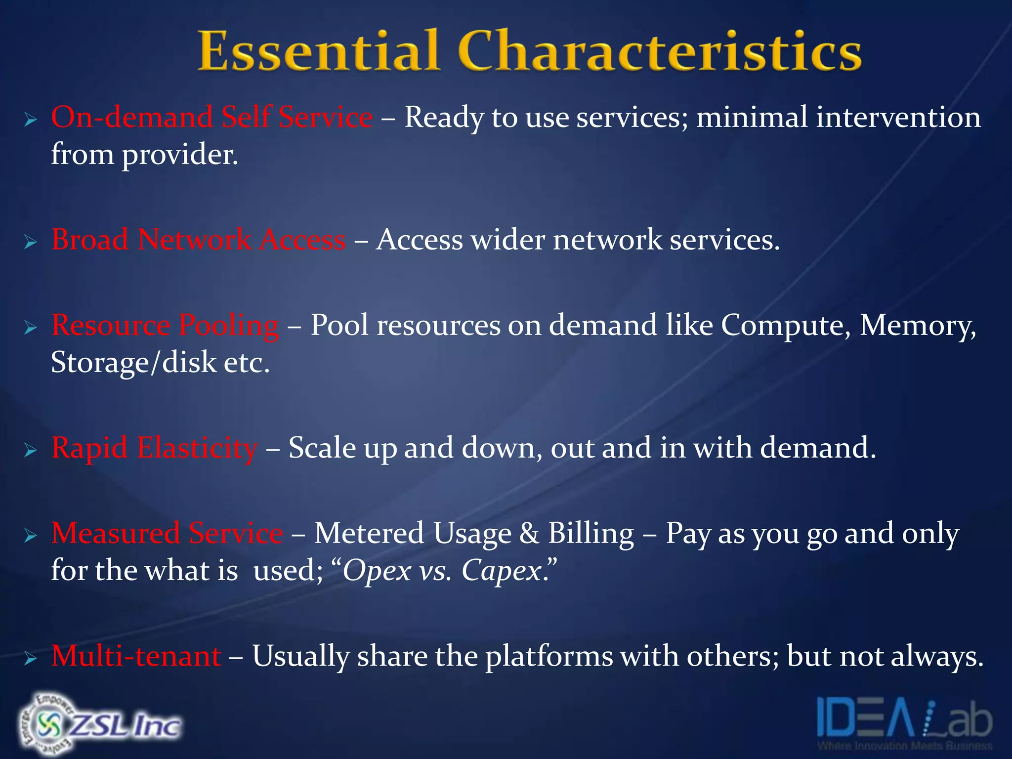    On-demand Self Service – Ready to use services; minimal intervention
    from provider.

   Broad Network Access – Access wider network services.

   Resource Pooling – Pool resources on demand like Compute, Memory,
    Storage/disk etc.

   Rapid Elasticity – Scale up and down, out and in with demand.

   Measured Service – Metered Usage & Billing – Pay as you go and only
    for the what is used; “Opex vs. Capex.”

   Multi-tenant – Usually share the platforms with others; but not always.
 