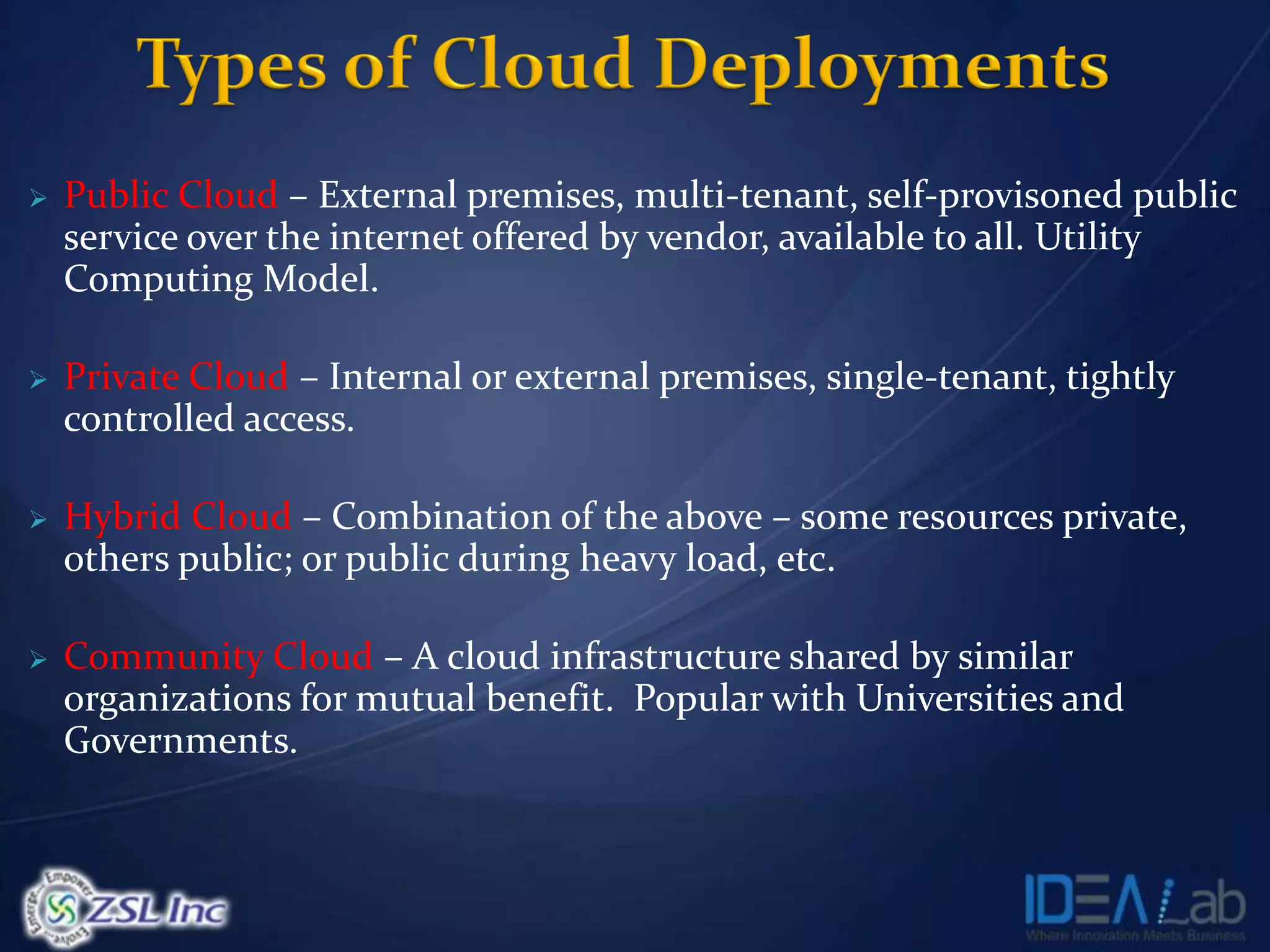    Public Cloud – External premises, multi-tenant, self-provisoned public
    service over the internet offered by vendor, available to all. Utility
    Computing Model.

   Private Cloud – Internal or external premises, single-tenant, tightly
    controlled access.

   Hybrid Cloud – Combination of the above – some resources private,
    others public; or public during heavy load, etc.

   Community Cloud – A cloud infrastructure shared by similar
    organizations for mutual benefit. Popular with Universities and
    Governments.
 