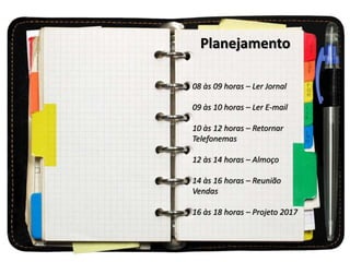 Planejamento
08 às 09 horas – Ler Jornal
09 às 10 horas – Ler E-mail
10 às 12 horas – Retornar
Telefonemas
12 às 14 horas – Almoço
14 às 16 horas – Reunião
Vendas
16 às 18 horas – Projeto 2017
 