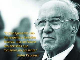 “O planejamento não
diz respeito a decisões
futuras, mas ao futuro
das decisões que
tomamos no presente.”
(Peter Drucker)
 