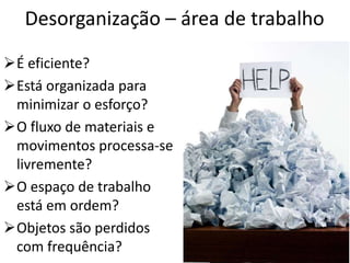 É eficiente?
Está organizada para
minimizar o esforço?
O fluxo de materiais e
movimentos processa-se
livremente?
O espaço de trabalho
está em ordem?
Objetos são perdidos
com frequência?
Desorganização – área de trabalho
 