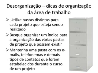Desorganização – dicas de organização
da área de trabalho
 Utilize pastas distintas para
cada projeto que esteja sendo
realizado
Busque organizar um índice para
a organização das várias pastas
de projeto que possam existir
Mantenha uma pasta com os e-
mails, telefonemas e demais
tipos de contatos que foram
estabelecidos durante o curso
de um projeto
 