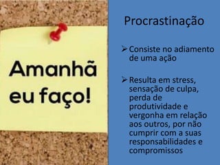 Procrastinação
Consiste no adiamento
de uma ação
Resulta em stress,
sensação de culpa,
perda de
produtividade e
vergonha em relação
aos outros, por não
cumprir com a suas
responsabilidades e
compromissos
 