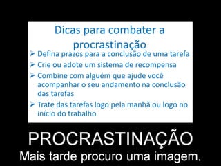 Dicas para combater a
procrastinação
 Defina prazos para a conclusão de uma tarefa
 Crie ou adote um sistema de recompensa
 Combine com alguém que ajude você
acompanhar o seu andamento na conclusão
das tarefas
 Trate das tarefas logo pela manhã ou logo no
início do trabalho
 