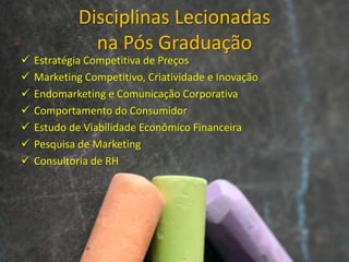 Disciplinas Lecionadas
na Pós Graduação
 Estratégia Competitiva de Preços
 Marketing Competitivo, Criatividade e Inovação
 Endomarketing e Comunicação Corporativa
 Comportamento do Consumidor
 Estudo de Viabilidade Econômico Financeira
 Pesquisa de Marketing
 Consultoria de RH
 