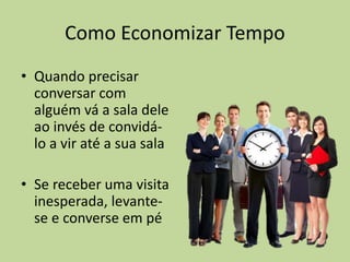 Como Economizar Tempo
• Quando precisar
conversar com
alguém vá a sala dele
ao invés de convidá-
lo a vir até a sua sala
• Se receber uma visita
inesperada, levante-
se e converse em pé
 