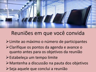 Reuniões em que você convida
Limite ao máximo o número de participantes
Clarifique os pontos da agenda e avance o
quanto antes para os objetivos da reunião
Estabeleça um tempo limite
Mantenha a discussão na pauta dos objetivos
Seja aquele que conclui a reunião
 