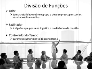 Divisão de Funções
 Líder
 tem a autoridade sobre o grupo e deve se preocupar com os
resultados do encontro
 Facilitador
 é alguém que pensa na logística e na dinâmica da reunião
 Controlador do Tempo
 garante o cumprimento do cronograma
 