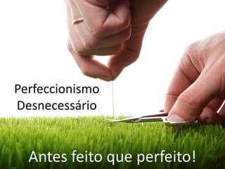 Perfeccionismo
Desnecessário
Antes feito que perfeito!
 