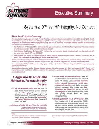Executive Summary

                               System z10™ vs. HP Integrity, No Contest
     About this Executive Summary
     This Executive Summary abridges our in-depth, 78-page White Paper of the same title above, also published in June 2009. Since Q4 2008, Hewlett-
     Packard (HP) ramped up its attacks upon IBM’s (System z10™) mainframe, pushing out press releases, critical Web page claims, and hostile
     comparisons, etc. These claimed that HP Integrity servers, using Intel® Itanium® processors, were cheaper enterprise platforms that had won many
     customers away from IBM mainframes:
         Was this the same HP that cast adrift tens of thousands of its loyal server customers when it killed off four longstanding HP business-enterprise
         server/Microprocessor Unit (MPU) architecture families this decade?
         Were HP talking about the same IBM System z10™ mainframe that went from market strength to market strength, more than doubling its high-
         end server market share to 37% from 2000-2008?
         Is that the same Intel® Itanium® MPU powering these HP Integrity enterprise servers recently described by a leading IT commentator with the
         words: “This continues to be one of the great fiascos of the last 50 years.”
     HP was successful over recent years in other markets, holding share leadership in PCs and notebooks, printers and imaging, and Industry Standard
     Servers (ISS); three major, high-volume, standard products-focused, and price-driven IT segments. But far less so in enterprise systems!
     So what is afoot here? Why such HP noise about Integrity servers? Why such HP disrespect for, and denigration of, IBM’s resurgent, burgeoning
     System z10™ mainframe?
     Mainframe/enterprise system analyst Software Strategies untangles this battle, assesses HPs claims, and shows why IBM’s System z10™
     mainframes have won market share, added new customer sites, grabbed new workloads, and multiplied installed capacity many-fold; all to HP’s
     considerable detriment.

                                                                                   1.02 Same Old HP Anti-mainframe Rubbish: These HP
     1. Aggressive HP Attacks IBM                                                       mainframe attacks followed the disreputable pattern of
    Mainframes, Promotes Integrity                                                      earlier HP assaults. Using outmoded mainframe
                                                                                        myths, dubious comparisons, partial data,
                          Servers                                                       unsupported assertions, and skating over deep
                                                                                        platform differences, HP’s attacks used Fear,
     1.01 New IBM Mainframe Attacks From HP: From Q4                                    Uncertainty, and Doubt (FUD) not hard fact, and
          2008, Hewlett-Packard cranked up new, somewhat                                marketing hype not proper analysis. Unusually, a riled
          desperate, HP Integrity-platform-based attacks on
                                                                                        IBM      publicly      refuted every    HP      claim
          IBM’s highly-successful System z10™ mainframes. HP
                                                                                        strongly/specifically.
          Integrity servers are all powered by “lagging-edge”
          Intel® Itanium® Microprocessor Units, the source of                      1.03 IBM Bags 5,000 HP, Sun, & EMC Customers: IBM
          many of their woes.                                                           then revealed that it had won/migrated 5,000+
                                                                                        customers onto IBM Systems/Storage platforms, from
...mainframe attacks followed the disreputable                                          HP, Sun, and EMC systems combined, since 2004;
                pattern of earlier HP assaults.                                         striking proof of IBM enterprise platforms strength, and
                                                                                        far outweighing HP’s win claims.

     Notes:
     The < symbol is used in this Executive Summary to concisely denote “up to”.   Section headings in this Executive Summary follow those of the main White
     The ~ symbol is used to denote “about” or “approximately”.                    Paper.



  Enterprise e-Infrastructure Analysis                                                                      Written By Ian Bramley, 1st Edition, June 2009
 