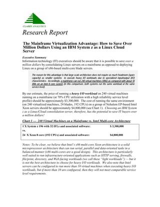 Research Report
The Mainframe Virtualization Advantage: How to Save Over
Million Dollars Using an IBM System z as a Linux Cloud
Server
Executive Summary
Information technology (IT) executives should be aware that it is possible to save over a
million dollars by consolidating Linux servers on a mainframe as opposed to deploying
Linux on a group of x86-based multi-core blade servers.

       The reason for this advantage is that large scale architecture does not require as much headroom (spare
       capacity) as smaller systems to execute heavy I/O workloads due to specialized input/output (I/O)
       characteristics. Accordingly, a mainframe can run 240 virtual machines (VMs) as compared with about 10
       VMs on an Intel 8 core system (in this comparison, both systems run the same workload at the same
       service level).

By our estimate, the price of running a heavy I/O workload on 240 virtual machines
running on a mainframe (at 70% CPU utilization with a high reliability service level
profile) should be approximately $3,300,000. The cost of running the same environment
(on 240 virtualized machines, 24 blades, 192 CPUs) on a group of Nehalem EP-based Intel
Xeon servers should be approximately $4,800,000 (see Chart 1). Choosing an IBM System
z as a Linux/Cloud consolidation server, therefore, has the potential to save IT buyers over
a million dollars!
Chart 1 — 240 Virtual Machines on a Mainframe vs. Intel Multi-core Architecture
1 X System z 196 with 32 IFLs and associated software:                               $ 3,300,000
vs.
24 X Xeon 8 core (192 CPUs) and associated software:                                 $4,800,000


Notes: To be clear, we believe that Intel’s x86 multi-core Xeon architecture is a solid
microprocessor architecture that can run serial, parallel and data-oriented tasks in a
balanced manner (x86 multi-cores are a good design). This architecture is particularly
well suited to run infrastructure-oriented applications such as HTTP serving, firewalls,
file/print, directory, and Web-facing workloads (we call these “light workloads”) — but it
is not the best architecture to choose for heavy I/O workloads. We also note that Intel
servers can be configured to run more than 10 virtual machines when executing heavy I/O
workloads, but if more than 10 are configured, then they will not meet comparable service
level requirements.
 