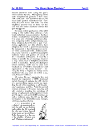 TM
July 12, 2011                         The Clipper Group Navigator                                                Page 10

financial executives were kicking this year’s
forecast around the table. After agreeing on the
fairly straightforward questions of how many
z196’s and z114’s were expected to be sold, the
much harder question would have been – how
many zBXs will be sold with each? The more
enlightened position would not be to view this
case from the central mainframe outward but
quite the opposite.
     The more modest specifications of the z114
hosting a fully-enabled zBX addresses a very
broad market that includes enterprises that have
System z installed but are likely to be surrounded
by a larger array of multiple architectures, frac-
tious computing models, and proliferating data.
These enterprises have the most to gain by ex-
ploiting application and data affinities; these
enterprises have much to gain from rationalizing
the management of these heterogeneous resour-
ces within a centralized model. And these enter-
prises have even more to gain from retaining the
traditional values and qualities of service of
IBM’s mainframe architecture. It would be a
mistake to consider the new midrange processor
as only a minor player in the hybridization of the
System z architecture. In fact, the zEnterprise
hybrid computing model may be even more
beneficial and impactful to small and mid-sized
organizations as “the dream machine” – pro-
viding the ability to integrate and manage classic
mainframe with AIX, Linux on System x and,
soon, Windows workloads.
     Of course, this new opportunity does not
diminish the importance of IBM’s traditional
market dynamics of replacing the old with the
new, accommodating organic growth, and expan-
ding the role of the mainframe in all the enter-
prise’s application portfolio. With the renewed
emphasis reiterated by System z marketing and
sales executives regarding the importance of
gaining new placements and competitive wins in
growth regions, such as the BRIC countries, as
well as traditional areas, the z114 and the zBX,
tied together by the Unified Resource Manager,
will be a compelling offering.
     Is z114 a revolution or an
evolution? As an analyst, I see
both, but with one eye looking
backward (to the BC base) and
the other eye looking forward
(to the many new possibilities).
Truly, the answer is in the eyes
of the beholder. What do you
see? What can you imagine?                              SM




Copyright © 2011 by The Clipper Group, Inc. Reproduction prohibited without advance written permission. All rights reserved.
 