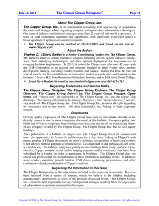 TM
July 12, 2011                         The Clipper Group Navigator                                                Page 11


                                   About The Clipper Group, Inc.
    The Clipper Group, Inc., is an independent consulting firm specializing in acquisition
    decisions and strategic advice regarding complex, enterprise-class information technologies.
    Our team of industry professionals averages more than 25 years of real-world experience. A
    team of staff consultants augments our capabilities, with significant experience across a
    broad spectrum of applications and environments.
        The Clipper Group can be reached at 781-235-0085 and found on the web at
        www.clipper.com.
                                           About the Author
    Stephen D. (Steve) Bartlett is a Senior Contributing Analyst for The Clipper Group.
    Mr. Bartlett's interests include enterprise solutions including servers, system software, middle-
    ware, their underlying technologies, and their optimal deployment for responsiveness to
    emerging business requirements. In 2010, he joined the Clipper team after over 42 years with
    the IBM Corporation as an account and program manager in large system sales, product
    development, strategy, marketing, market research, and finance. During that time, he received
    several awards for his contributions in innovative market research and contributions to the
    business. He has a B.S. from Rensselaer Polytechnic Institute, and an M.S. from Union College.
        Reach Steve Bartlett via e-mail at steve.bartlett@clipper.com or at 845-452-4111.
                           Regarding Trademarks and Service Marks
    The Clipper Group Navigator, The Clipper Group Explorer, The Clipper Group
                                                    Log,
    Observer, The Clipper Group Captain’s Log The Clipper Group Voyager, Clipper
    Notes, and “clipper.com” are trademarks of The Clipper Group, Inc., and the clipper ship
    drawings, “Navigating Information Technology Horizons”, and “teraproductivity” are ser-
    vice marks of -The Clipper Group, Inc. The Clipper Group, Inc., reserves all rights regarding
    its trademarks and service marks. All other trademarks, etc., belong to their respective
    owners.
                                            Disclosures
    Officers and/or employees of The Clipper Group may own as individuals, directly or in-
    directly, shares in one or more companies discussed in this bulletin. Company policy pro-
    hibits any officer or employee from holding more than one percent of the outstanding shares
    of any company covered by The Clipper Group. The Clipper Group, Inc., has no such equity
    holdings.
    After publication of a bulletin on clipper.com, The Clipper Group offers all vendors and
    users the opportunity to license its publications for a fee, since linking to Clipper’s web
    pages, posting of Clipper documents on other’s websites, and printing of hard-copy reprints
    is not allowed without payment of related fee(s). Less than half of our publications are licen-
    sed in this way. In addition, analysts regularly receive briefings from many vendors. Occa-
    sionally, Clipper analysts’ travel and/or lodging expenses and/or conference fees have been
    subsidized by a vendor, in order to participate in briefings. The Clipper Group does not
    charge any professional fees to participate in these information-gathering events. In addition,
    some vendors sometime provide binders, USB drives containing presentations, and other
    conference-related paraphernalia to Clipper’s analysts.
                            Regarding the Information in this Issue
    The Clipper Group believes the information included in this report to be accurate. Data has
    been received from a variety of sources, which we believe to be reliable, including
    manufacturers, distributors, or users of the products discussed herein. The Clipper Group,
    Inc., cannot be held responsible for any consequential damages resulting from the application
    of information or opinions contained in this report.
                                                                                                          ZSL03137-USEN-00




Copyright © 2011 by The Clipper Group, Inc. Reproduction prohibited without advance written permission. All rights reserved.
 