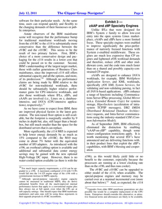 TM
July 12, 2011                          The Clipper Group Navigator                                                    Page 4

software for their particular needs. At the same                                    Exhibit 3 —
time, users can respond quickly and flexibly to
the changing demands of their businesses or pub-                      zAAP and zIIP Specialty Engines
lic enterprises.                                                        Unlike IFLs that were designed for
     Astute observers of the IBM mainframe                         IBM’s System z family to allow low-cost
scene will recognize that the performance bump                     entry into the open systems Linux market-
for traditional mainframe workloads moving                         place, zAAPs and zIIPs have a more limited
from the z10 BC to the z114 is substantially more                  focus. These specialty engines were enabled
conservative than the difference between the                       to improve significantly the price-perfor-
z9 BC and the z10 BC. This seems to be the                         mance of narrowly focused functions with
result of two primary factors. First, IBM’s                        System z-enabled middleware. These en-
choice of a more conservative design and pac-                      gines are much less expensive than CP en-
kaging for the z114 results in a lower cost that                   gines and lightened z/OS workload demands
could be passed on to the customer. Second,                        and therefore, reduce z/OS and other mid-
IBM’s understanding of the largest target market,                  dleware costs, and the code runs much faster
those with earlier generations of Business Class                   than on a shared and possibly capacity-con-
mainframes, since the improved z114 still offers                   strained CP engine.
substantial capacity and all the options, and more,                     zAAPs are designed to enhance JAVA
of its predecessor.10 Although no performance                      workloads, for example, IBM WebSphere
claims are being made by IBM relative to the                       Application Server, and XML workloads,
z9 BC for non-traditional workloads, there                         specifically z/OS XML System Services, for
should be substantially higher relative perfor-                    validating and non-validating parsing, in fact
mance gains for CPU-intensive workloads, and                       all JAVA-based applications. zIIPs enhance
also those workloads where IFLs, zIIPs, and                        a range of functions including: Communica-
zAAPs are involved (i.e., Linux on z, database-                    tions Server IPSec processing, Global Mirror
intensive, and JAVA (CPU-intensive applica-                        (a.k.a. Extended Remote Copy) for systems
tions), respectively).11                                           storage, HiperSockets (acceleration of intra-
     As we have come to expect from IBM, there                     system TCP/IP messages), DB2 DRDA
are improved physical factors in the latest gen-                   (Distributed Relational Database Architec-
eration. The non-raised floor option is still avail-               ture) requests, and Intra-Server communica-
able, but the footprint is marginally smaller by 9                 tions using the industry-standard CIM (Com-
inches in depth but, alas, still larger than a bread-              mon Information Model).
box, but still much smaller than the space for the                      As of September 2009, IBM effectively
distributed servers that it can replace.                           eliminated the distinction by enabling
     More significantly, the z114 M05 is expected                  “zAAP-on-zIIP” capability, though some
to help lower energy demands by as much as                         minor configuration restrictions apply. It is
15% compared to the z10 BC; the M10 may                            worth mentioning that several ISV’s have
come in about 7% better with the equivalent                        announced and are delivering functions with-
number of I/O adapters. As introduced with the                     in their product lines that exploit the zIIP’s
z196, an overhead cabling option is available and                  capabilities, with IBM’s blessing and cooper-
additional and substantial data center energy                      ation.
savings may be gained with the new optional
High-Voltage DC input. However, there is no                      z196), as this would likely yield little or no
water-cooled option available (as there is with the              benefit to the customer, especially because the
                                                                 processors are running at a lower clocking rate
10                                                               than on the z196, and thus runs cooler).
   For much larger capacity requirements, a z114 can be up-
graded to a z196. A maximum configured z114 with 5 CPs               The z9 BC and z10 BC can be upgraded to
would fall into the 3-4 CP engine range of the z196 with a       either model of the z114, when available. The
commensurate increase in MIPS capacity.                          special-purpose engines and memory may be
11
   Although special-purpose (specialty) engine capacity          carried over at a nominal incremental cost (more
cannot be measured in traditional MIPS, they do derive
substantial benefits from all the much-improved internal
                                                                 about that below).12 And, as expected, the z114
performance factors that apply to a conventional engine plus
they always run at full speed, even when the CPs are at          12
                                                                    Upgrades from older IBM mainframe generations are also
sub-capacity settings. One should expect that IBM mainframe      possible but would be a complete replacement of the CPU
marketeers and sales reps will be using these arguments in       frame. Enterprises should consider this alternative, as attrac-
their upgrade proposals to z9 BC incumbents.                     tive financial terms and allowances are likely to be available,

Copyright © 2011 by The Clipper Group, Inc. Reproduction prohibited without advance written permission. All rights reserved.
 