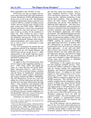 TM
July 12, 2011                          The Clipper Group Navigator                                                 Page 5

M10 is upgradable to the z196 M15, as well.                      dier and, thus, earlier error detection. Prior re-
     If I/O excites you, then you happily will wel-              leases introduced Predictive Failure Analysis
come a huge step towards more open mainframes                    (PFA) and Runtime Diagnostics. The new z/OS
with the introduction of PCIe I/O Infrastructure                 release provides additional monitoring of disk
for the z114, as well as the z196. The Peripheral                and file latch contention. There are updates to
Component Interconnect Express protocols were                    shorten the batch window, simplifying batch
created in 2004 by a number of leading systems                   programming, and provide more flexibility in
vendors and have become quite common in the                      deploying batch applications. z/OS Batch Run-
open systems and UNIX worlds. IBM Power                          time, a new base component, with associated new
Systems and System x servers have incorporated                   functions is intended to form the foundation for a
this standard for some time and now it is time,                  powerful, integrated, and modern batch appli-
some would say overdue, for the mainframe to                     cation development, deployment, and runtime
follow suit. PCIe switches are used to create                    environment. The z/OS Batch Runtime provides
multiple endpoints out of one endpoint by a shar-                the framework for JAVA-to-COBOL interoper-
ing architecture and protocol. In the z114, I/O                  ability, for transactional updates to DB2, and for
drawer implementation facilitates better density,                sharing database connections between JAVA and
improved granularity, and is more energy effici-                 COBOL, enabling the extension of COBOL
ent, as well as closer in conformance to open                    batch applications with JAVA. In addition, JES2
systems standards.                                               JCL enhancements are designed to make pro-
     The z114 incorporates the internal data and                 gramming JCL easier and to give more control of
management network of the zEnterprise System,                    batch applications. A new z/OS Jobs REST
OSA-Express4S for 10/1 Gigabit Ethernet, and                     (Representative State Transfer) API (Application
FICON Express8S for storage devices.13 Other                     Program Interface) has been added that allows
enhancements to I/O include improved Sysplex                     the submission, querying, and retrieval of output
clustering performance through the new HCA-3                     for z/OS batch workloads from any non-z/OS
InfiniBand Coupling Links.                                       system and is intended to make z/OS batch pro-
On the Soft Side                                                 cessing much more accessible to distributed
                                                                 systems and web-based processes.
     In support of the z114 announcement, there
                                                                      z/OS Release 13 also supports new encryp-
are new releases of the supporting operating sys-
                                                                 tion and compliance standards and keys. Func-
tems: z/OS, z/VM, z/VSE, and updates for
                                                                 tion has been added or enhanced to address the
Linux on z from Red Hat and Novell SUSE.
                                                                 need for stronger hashing and cryptographic
(More information follows.) z/OS Version 1
                                                                 algorithms and enhanced interoperability with
Release 13 of has several new features consistent
                                                                 distributed servers. In addition to the current
with the themes of simplification, modernizing
                                                                 support for SNA Advanced Peer-to-Peer Com-
batch, predictive failure analysis, performance,
and security standards that IBM is highlighting.                 munications (APPC), RACF Remote Sharing
The z/OS Management Facility has a new face                      Facility (RRSF) is designed to support the use of
                                                                 TCP/IP connections. This will help to improve
adding new software deployment and disk man-
agement tasks and many enhancements that help                    usability, simplify network configuration, and the
                                                                 security of RACF data shared between RACF
create a more productive and integrated z/OS
experience. Enhancements include the ability to                  nodes in the RRSF network. There are signifi-
clone z/OS images and deploy software more                       cant improvements to I/O performance for any
easily, define new storage volumes to SMS (Sys-                  z/OS UNIX workload using shared zFS (zFile
tem Managed Storage), and the enablement of a                    System) in a Parallel Sysplex. Applications that
web-based ISPF (Interactive System Productivity                  use zFS, such as z/OS UNIX System Services and
                                                                 WebSphere Application Server for z/OS are
Facility) interface for system programmers.
                                                                 expected to benefit. Also, look for updates to the
     Autonomics are improved to facilitate spee-                 C/C++ compiler, an optional-priced feature,
                                                                 which will provide several new functions and
with savings in software, maintenance, and operational costs     performance enhancements.
over an older mainframe system.
13
   OSA is for Open Systems Adapter. OSA-Express4S has                 For z/VSE customers, who are natural pros-
demonstrated increased application performance by improv-        pects for the z114, 64-bit virtual addressing now
ing network access. FICON (FIbre CONnection), IBM’s              is announced and will result in reduced memory
mainframe Fibre Channel Protocol. FICON Express8S im-
proves performance for large sequential I/O operations and
                                                                 constraints and the ability to exploit more “data
can help reduce the duration of backup/copy processes.           in memory” potential. This new function will be

Copyright © 2011 by The Clipper Group, Inc. Reproduction prohibited without advance written permission. All rights reserved.
 