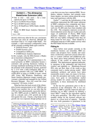TM
July 12, 2011                           The Clipper Group Navigator                                                Page 7

         Exhibit 5 — The zEnterprise                             a rate that even may have surprised IBM. Never-
                                                                 theless, industry watchers, and certainly main-
        BladeCenter Extension (zBX)                              frame skeptics, are more curious about the accep-
 •   One to four – 42U racks – for a total                       tance and experiences with the zBX.
     capacity for up to 112 blades                                    Earlier21, I said that the hybridization of the
 •   Up to 112 PS701 Power blades                                mainframe represented the fifth major milestone
 •   Up to 28 HX5 System x blades                                of IBM’s enterprise-class computing and, there-
 •   Up to 28 DataPower XI50z blades (double-                    fore, represented a revolutionary step. To date,
     wide)                                                       well over 50 zBX units have been installed with
 •   Up to 56 IBM Smart Analytics Optimizer                      the z196. The companies represent several dif-
     blades                                                      ferent industrial sectors that are in pilot and early
  Source: IBM                                                    stages of enablement of Power, IBM Smart
                                                                 Analytics Optimizer, and DataPower blades.
desired, which may often be the case, maximums                   Most are very lightly configured (since they are
for each type must be observed, although the                     being tested for new uses). There should be a
maximum total is 112 single-width blades. For                    substantial ramp-up of zBX market activity when
example, a valid maximum configuration using                     the HX5 blades become available.
all the currently-available blade types could be:
     • 28 PS701 Power19 plus                                     Fitting In
     • 28 HX5 System x plus                                          Since before most people currently in the
     • 14 DataPower XI50z plus                                   mainframe business can remember, IBM cus-
                                                                 tomers and prospects have steadily and some-
     • 28 IBM Smart Analytics Optimizer
                                                                 times vociferously expressed concern about Sys-
In this example, only the HX5 System x Blades                    tem z’s systems software and middleware pric-
are at maximum configuration.20                                  ing, those prices being primarily driven by the
     Even though the z114 announcement is fo-                    capacity of the system on which they were
cused primarily on IBM’s midmarket System z                      installed. This phenomenon appeared particular-
customers and growing businesses looking to                      ly egregious in the midmarket and entry-level
leverage mainframe technology for the first time,                systems, and rightfully so. Mainframe-focused
the potential of the zEnterprise System, anchored                ISVs also got their share of the wrath as they
by a z114 with a fully-configured zBX, has a                     commonly used a similar pricing model. IBM
staggering potential with over 3,000 MIPS. It                    mainframe architects and pricers have taken
would allow as many as 10,000, or more, virtual                  enumerable creative steps, too many to list here,
AIX, Linux, MS Windows, DataPower, and                           to alter this perception and reality, and in many
Smart Analytics Optimizer images centrally pro-                  cases, have gone to non-mainframe market
visioned, controlled and managed by the Unified                  pricing models for certain workload segments
Resource Manager. Does this sound like cloud                     particularly in those dominated by distributed
computing? Of course, it does!                                   systems.
     What has been the track record of the zEnter-                   In the last few generations prior to the in-
prise System announcement so far? IBM has not                    troduction of the zEnterprise 196, it was cus-
shared exact numbers but we can infer that the                   tomary for IBM to provide improved price-per-
z196 has been phenomenally successful deliver-                   formance for its MLC software by defining a
ing 58% MIPS growth in 4Q2010, the highest                       lower MSU22 rating for the equivalent capacity
rate in a decade, and a 34% growth rate in the                   of the prior generation. The effect was a lower
first quarter this year. Clearly, a big bump in the              monthly charge for the licensed software pro-
growth rate was expected, though perhaps not at                  duct(s), at a given level of capacity. Typically
                                                                 this was, from generation to generation, in the
19
   Additional information about Power7 blades for zBX can
                                                                 21
be found in The Clipper Group Navigator entitled The                See more information on this in The Clipper Group
IBM zEnterprise System Reaches Out — Higher, Wider and           Navigator entitled zEnterprise Breaks Through Pricing
Deeper, dated July 22, 2010, and available at                    Barriers — Big Rewards Will Promote Growth, dated
http://www.clipper.com/research/TCG2010034.pdf.                  September       24,     2010,     and     available      at
20                                                               http://www.clipper.com/research/TCG2010041.pdf.
   This seems to be artificially low, based on this blade’s
                                                                 22
physical requirement. IBM wanted to be conservative initially       MLC–Monthly License Charge, which typically applies to
because of the potential systems management challenges           z/OS, z/VSE, and key middleware such as DB2 and CICS.
inherent with a non-IBM operating system, i.e., Microsoft        MSU–Million Service Units, IBM’s preferred metric (instead
Windows operating environments.                                  of MIPS).

Copyright © 2011 by The Clipper Group, Inc. Reproduction prohibited without advance written permission. All rights reserved.
 