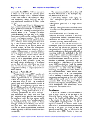 TM
July 12, 2011                         The Clipper Group Navigator                                                  Page 9

compared to the z10 BC is 5% lower and is even                        The announcement of the z114, along with
a better deal with when the capacity grows.                      the other enhancements to the zEnterprise Sys-
Maintenance charges for IFLs have been lowered                   tem portfolio, now provides:
by 48%, now down to $9K/engine/year. How-                        • An entry-level, enterprise-ready, highly scal-
ever, maintenance charges for zAAPs and zIIPs                       able, heterogeneous pool of virtualized re-
have not changed, remaining at $17K per engine                      sources.
per year.                                                        • Management protocols as a single unified
     The biggest price kicker for this announce-                    system.
ment is that the customers for the z114 M05 can                  • Multiple heterogeneous resources that can be
expect quotations of about 75% of the entry price                   activated, allocated, prioritized, and retired on
of a z10 BC E10, lowering the entry price sub-                      demand.
stantially below $100K. Contrary to the myth-
                                                                 • Utilizes automated service delivery tools.
ology perpetuated by some noisy critics, main-
frames are not million dollar machines affordable                • Provides maximum utilization of resources,
by only very large corporations. This is a very                     improved ROI, and low cost service delivery.
aggressive price decrease and reflects not only                  • Continues to deliver the highest levels of
IBM’s extensive efforts to reengineer their offer-                  security, resiliency, and manageability.
ing to lower its manufacturing costs, but also to                     The focus of much of the discussion sur-
reflect the realities of the market where this                   rounding the hybridization of mainframe compu-
system is targeted. As these price reductions ap-                ting has been the mixing and matching of the
ply to any particular customer situation, they ob-               zArchitecture with Power and x86. Not to be left
viously will be dependent on a number of factors,                out of consideration are the impact and breadth of
including engine quantities and mix, memory,                     computing models also embodied in the IBM
and I/O configurations, and the software to be in-               Smart Analytics Optimizer addressing business
stalled. The additional cost of the zBX and its                  intelligence/data warehousing requirements and
blades, if this is also included, will be substan-               the DataPower XI50z Appliance to provide XML
tially, or just as likely, fully offset by the costs             hardware acceleration, streamlining, and im-
associated with the displacement of distributed                  proved security for critical service-oriented archi-
servers, their software, networking, and opera-                  tecture (SOA) applications. Look for updated
tions personnel and resources. You have to in-                   Solutions Editions (bundled solutions) that incor-
vestigate this carefully to see your potential eco-              porate the z114 and zBX, with a choice of blade
nomic benefits.                                                  technology, although there are none at the time of
To Cloud, or Not to Cloud?                                       the z114 announcement. These bundled multi-
     This question is on every CIO’s agenda, or it               year offerings usually can be expected to include
should be. Within the next few years, every en-                  a mix of hardware, system software, middleware,
terprise, regardless of size and technical sophis-               maintenance, and technical services, all of which
tication, will be participating in cloud computing               might facilitate rapid proof-of-concept and an
in some way, shape, or form. For the moment,                     accelerated ROI. These offerings are likely to
putting aside how cloud computing should be                      include cloud computing, enterprise Linux, appli-
defined, the current discourse strongly suggests                 cation development, data warehousing, Tivoli
that it will be everywhere, will affect everyone on              management, and possibly others.
the grid, and will evolve in ways that no one can
imagine fully. Frankly, to this observer, it is a                Conclusion
fascinating phenomenon to watch although I                           It would be a mistake to view this announce-
must admit that it has a bit of “been there, done                ment as just a plug-in at the low end of the
that” taste to it having been bred and matured in                zEnterprise System product family. This view
the mainframe world. To those who are unable                     suggests that the z196 will do all the heavy lifting
or unwilling to use the words “cloud computing”                  as the vehicle for the growth of the System
and “mainframe” in the same breath, you should                   z-based hybrid-computing model. The full ac-
really get over this biased thinking, as it does not             ceptance, confidence, and business returns on the
serve you well. The announcement last July                       innovations of System z mainframe hybridization
2010 and this further evolution of the zEnterprise               are still in the future, the sooner the better for
hybrid-computing model have slowed that down                     both clients and IBM. One can only imagine the
considerably.                                                    discussion when IBM’s System z sales and


Copyright © 2011 by The Clipper Group, Inc. Reproduction prohibited without advance written permission. All rights reserved.
 