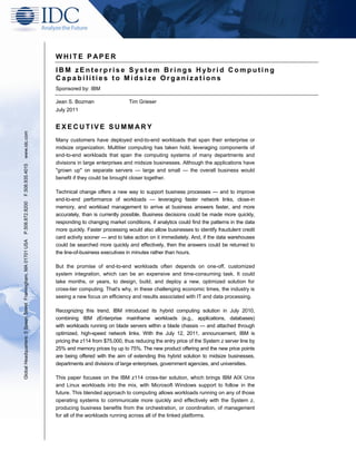 WHITE P APER
                                                               IBM zEnterprise System Brings Hybrid Computing
                                                               Capabilities to Midsize Organizations
                                                               Sponsored by: IBM

                                                               Jean S. Bozman                   Tim Grieser
                                                               July 2011


                                                               EXECUTIVE SUMMARY
www.idc.com




                                                               Many customers have deployed end-to-end workloads that span their enterprise or
                                                               midsize organization. Multitier computing has taken hold, leveraging components of
                                                               end-to-end workloads that span the computing systems of many departments and
                                                               divisions in large enterprises and midsize businesses. Although the applications have
F.508.935.4015




                                                               "grown up" on separate servers — large and small — the overall business would
                                                               benefit if they could be brought closer together.

                                                               Technical change offers a new way to support business processes — and to improve
                                                               end-to-end performance of workloads — leveraging faster network links, close-in
P.508.872.8200




                                                               memory, and workload management to arrive at business answers faster, and more
                                                               accurately, than is currently possible. Business decisions could be made more quickly,
                                                               responding to changing market conditions, if analytics could find the patterns in the data
                                                               more quickly. Faster processing would also allow businesses to identify fraudulent credit
                                                               card activity sooner — and to take action on it immediately. And, if the data warehouses
Global Headquarters: 5 Speen Street Framingham, MA 01701 USA




                                                               could be searched more quickly and effectively, then the answers could be returned to
                                                               the line-of-business executives in minutes rather than hours.

                                                               But the promise of end-to-end workloads often depends on one-off, customized
                                                               system integration, which can be an expensive and time-consuming task. It could
                                                               take months, or years, to design, build, and deploy a new, optimized solution for
                                                               cross-tier computing. That's why, in these challenging economic times, the industry is
                                                               seeing a new focus on efficiency and results associated with IT and data processing.

                                                               Recognizing this trend, IBM introduced its hybrid computing solution in July 2010,
                                                               combining IBM zEnterprise mainframe workloads (e.g., applications, databases)
                                                               with workloads running on blade servers within a blade chassis — and attached through
                                                               optimized, high-speed network links. With the July 12, 2011, announcement, IBM is
                                                               pricing the z114 from $75,000, thus reducing the entry price of the System z server line by
                                                               25% and memory prices by up to 75%. The new product offering and the new price points
                                                               are being offered with the aim of extending this hybrid solution to midsize businesses,
                                                               departments and divisions of large enterprises, government agencies, and universities.

                                                               This paper focuses on the IBM z114 cross-tier solution, which brings IBM AIX Unix
                                                               and Linux workloads into the mix, with Microsoft Windows support to follow in the
                                                               future. This blended approach to computing allows workloads running on any of those
                                                               operating systems to communicate more quickly and effectively with the System z,
                                                               producing business benefits from the orchestration, or coordination, of management
                                                               for all of the workloads running across all of the linked platforms.
 