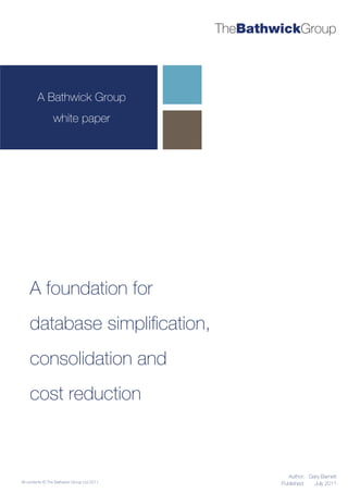 TheBathwickGroup




        A Bathwick Group
                 white paper




    A foundation for
    database simpliﬁcation,
    consolidation and
    cost reduction



                                                       Author: Gary Barnett
All contents © The Bathwick Group Ltd 2011           Published:  July 2011
 