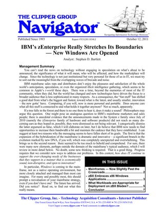 IBM’s zEnterprise Really Stretches Its Boundaries - New Windows Are Opened


THE CLIPPER GROUP

Navigator
                                                                                         TM


                                                                                                                                     SM
                                                                                                                                          SM
                                                                                              Navigating Information Technology Horizons
Published Since 1993                                              Report #TCG2011034LI                             October 12, 2011

   IBM’s zEnterprise Really Stretches Its Boundaries
            — New Windows Are Opened
                                                        Analyst: Stephen D. Bartlett

 Management Summary
      You can’t read the news on technology without engaging in speculation on what’s about to be
 announced, the significance of what it will mean, who will be affected, and how the marketplace will
 change. Since the technology is not just institutional but very personal for those of us in IT, we must try
 to sort out the meaningful from the overlapping waves of bravado and noise.
      IBM mainframe sales reps and distributors don’t enjoy the pleasures and satisfaction of the whole
 world’s anticipation, speculation, or even the organized illicit intelligence gathering, which seems to be
 common in Apple’s i-world these days. There was a time, beyond the memories of most of the IT
 community, when they did, but the world has changed and new technologies have driven the focus to a
 broader audience that is less sophisticated in many respects. As a consequence, the “fun stuff” has shifted
 a good deal from what’s the biggest and fastest, toward what is the latest, and usually smaller, innovation
 – the new gotta’ have. Computing, if you will, now is more personal and portable. Does anyone care
 what all this stuff is connected to and what holds it together anymore? Not so much, apparently.
      If a tree falls in the forest and there is no one there to hear it, does it make a sound? Philosophers may
 argue this question. One might pose an analogous question to IBM’s mainframe marketers and sales
 people; there is anecdotal evidence that the announcements made in the System z family since July of
 2010 (namely the zEnterprise family of hardware and software products) did not reach as many dis-
 cerning ears as they hoped or, possibly, they were dismissed as not being relevant. I categorically dismiss
 the latter argument as false, which I will elaborate on later, but I do believe that IBM now needs to find
 opportunities to increase their bandwidth a bit and maintain the cadence that they have established. I can
 suggest at least two reasons why the messaging seems to have fallen short of its goals. The first is that the
 expansion of the hybridization of the mainframe is dramatic and innovative – a significant branch in the
 evolution marked by new DNA, if you will, which was completely unexpected and overwhelming. This
 brings us to the second reason: there seemed to be too much to behold and comprehend. For sure, there
 were many new elements, perhaps outside the domain of the mainframe’s typical audience, which I will
 review in more detail below. No doubt, some new thinking is required. That is a good thing. Progress
 requires that we consider new ways to address our problems. In this context, how does IT continue to
 support the ever-changing needs of the businesses
 that they support in a manner that is economically
 sound, non-disruptive, and open to innovation?                                IN THIS ISSUE
      In particular, Windows is coming to the main-
 frame, not as a native operating environment, but                Mainframes — Now Slightly Past the
 more closely attached and managed than most can                  Crossroads.............................................. 2
 imagine. For many and possibly most, this should                 zBX Embraces x86 Windows
 prompt a reevaluation of your mainframe strategy,                Applications ............................................ 3
 even if you don’t have one! The future has arrived.              What Workloads are Appropriate for
 Did you notice? Read on, to find out what this                   Deployment on zBX Blades? ................. 5
 really means.                                                    Conclusion .............................................. 7

   The Clipper Group, Inc. - Technology Acquisition Consultants Internet Publisher
                     One Forest Green Road Rye, New Hampshire 03870 U.S.A. 781-235-0085 781-235-5454 FAX
                                  Visit Clipper at www.clipper.com Send comments to editor@clipper.com
 