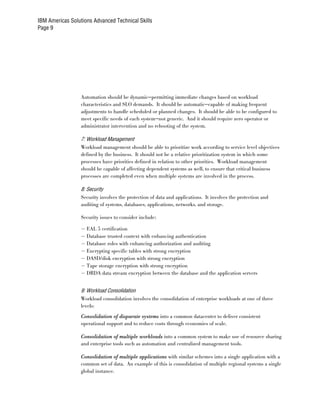 IBM Americas Solutions Advanced Technical Skills
Page 9




                  Automation should be dynamic—permitting immediate changes based on workload
                  characteristics and SLO demands. It should be automatic—capable of making frequent
                  adjustments to handle scheduled or planned changes. It should be able to be configured to
                  meet specific needs of each system—not generic. And it should require zero operator or
                  administrator intervention and no rebooting of the system.

                  7: Workload Management
                  Workload management should be able to prioritize work according to service level objectives
                  defined by the business. It should not be a relative prioritization system in which some
                  processes have priorities defined in relation to other priorities. Workload management
                  should be capable of affecting dependent systems as well, to ensure that critical business
                  processes are completed even when multiple systems are involved in the process.

                  8: Security
                  Security involves the protection of data and applications. It involves the protection and
                  auditing of systems, databases, applications, networks, and storage.

                  Security issues to consider include:

                  – EAL 5 certification
                  – Database trusted context with enhancing authentication
                  – Database roles with enhancing authorization and auditing
                  – Encrypting specific tables with strong encryption
                  – DASD/disk encryption with strong encryption
                  – Tape storage encryption with strong encryption
                  – DRDA data stream encryption between the database and the application servers

                  9: Workload Consolidation
                  Workload consolidation involves the consolidation of enterprise workloads at one of three
                  levels:
                  Consolidation of disparate systems into a common datacenter to deliver consistent
                  operational support and to reduce costs through economies of scale.

                  Consolidation of multiple workloads into a common system to make use of resource sharing
                  and enterprise tools such as automation and centralized management tools.

                  Consolidation of multiple applications with similar schemes into a single application with a
                  common set of data. An example of this is consolidation of multiple regional systems a single
                  global instance.
 