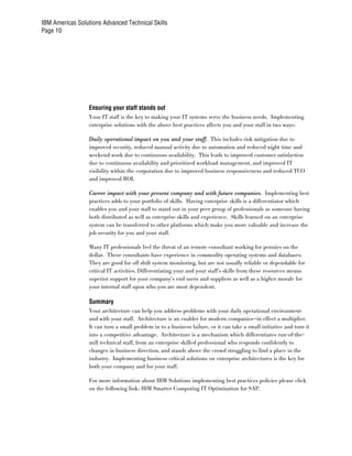 IBM Americas Solutions Advanced Technical Skills
Page 10




                  Ensuring your staff stands out
                  Your IT staff is the key to making your IT systems serve the business needs. Implementing
                  enterprise solutions with the above best practices affects you and your staff in two ways:

                  Daily operational impact on you and your staff. This includes risk mitigation due to
                  improved security, reduced manual activity due to automation and reduced night time and
                  weekend work due to continuous availability. This leads to improved customer satisfaction
                  due to continuous availability and prioritized workload management, and improved IT
                  visibility within the corporation due to improved business responsiveness and reduced TCO
                  and improved ROI.

                  Career impact with your present company and with future companies. Implementing best
                  practices adds to your portfolio of skills. Having enterprise skills is a differentiator which
                  enables you and your staff to stand out in your peer group of professionals as someone having
                  both distributed as well as enterprise skills and experience. Skills learned on an enterprise
                  system can be transferred to other platforms which make you more valuable and increase the
                  job security for you and your staff.

                  Many IT professionals feel the threat of an remote consultant working for pennies on the
                  dollar. These consultants have experience in commodity operating systems and databases.
                  They are good for off shift system monitoring, but are not usually reliable or dependable for
                  critical IT activities. Differentiating your and your staff’s skills from these resources means
                  superior support for your company’s end users and suppliers as well as a higher morale for
                  your internal staff upon who you are most dependent.

                  Summary
                  Your architecture can help you address problems with your daily operational environment
                  and with your staff. Architecture is an enabler for modern companies—in effect a multiplier.
                  It can turn a small problem in to a business failure, or it can take a small initiative and turn it
                  into a competitive advantage. Architecture is a mechanism which differentiates run-of-the-
                  mill technical staff, from an enterprise skilled professional who responds confidently to
                  changes in business direction, and stands above the crowd struggling to find a place in the
                  industry. Implementing business critical solutions on enterprise architectures is the key for
                  both your company and for your staff.

                  For more information about IBM Solutions implementing best practices policies please click
                  on the following link: IBM Smarter Computing IT Optimization for SAP.
 
