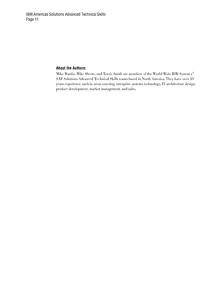 IBM Americas Solutions Advanced Technical Skills
Page 11




                  About the Authors:
                  Mike Mardis, Mike Sheets, and Travis Smith are members of the World-Wide IBM System z®
                  SAP Solutions Advanced Technical Skills teams based in North America. They have over 30
                  years experience each in areas covering enterprise systems technology, IT architecture design,
                  product development, market management, and sales.
 