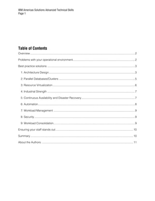 IBM Americas Solutions Advanced Technical Skills
Page 1




Table of Contents
Overview .......................................................................................................................................2

Problems with your operational environment................................................................................2

Best practice solutions .................................................................................................................3

   1: Architecture Design...............................................................................................................3

   2: Parallel Databases/Clusters ..................................................................................................5

   3: Resource Virtualization ..........................................................................................................6

   4: Industrial Strength .................................................................................................................7

   5: Continuous Availability and Disaster Recovery.....................................................................7

   6: Automation.............................................................................................................................8

   7: Workload Management .........................................................................................................9

   8: Security..................................................................................................................................9

   9: Workload Consolidation.........................................................................................................9

Ensuring your staff stands out ....................................................................................................10

Summary.....................................................................................................................................10

About the Authors: ......................................................................................................................11
 