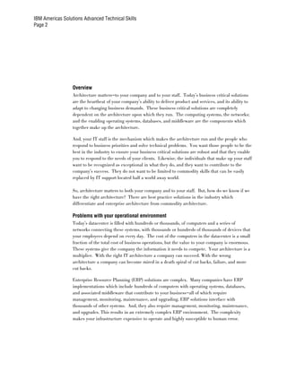 IBM Americas Solutions Advanced Technical Skills
Page 2




                  Overview
                  Architecture matters—to your company and to your staff. Today’s business critical solutions
                  are the heartbeat of your company’s ability to deliver product and services, and its ability to
                  adapt to changing business demands. These business critical solutions are completely
                  dependent on the architecture upon which they run. The computing systems, the networks;
                  and the enabling operating systems, databases, and middleware are the components which
                  together make up the architecture.

                  And, your IT staff is the mechanism which makes the architecture run and the people who
                  respond to business priorities and solve technical problems. You want those people to be the
                  best in the industry to ensure your business critical solutions are robust and that they enable
                  you to respond to the needs of your clients. Likewise, the individuals that make up your staff
                  want to be recognized as exceptional in what they do, and they want to contribute to the
                  company’s success. They do not want to be limited to commodity skills that can be easily
                  replaced by IT support located half a world away world.

                  So, architecture matters to both your company and to your staff. But, how do we know if we
                  have the right architecture? There are best practice solutions in the industry which
                  differentiate and enterprise architecture from commodity architecture.

                  Problems with your operational environment
                  Today’s datacenter is filled with hundreds or thousands, of computers and a series of
                  networks connecting these systems, with thousands or hundreds of thousands of devices that
                  your employees depend on every day. The cost of the computers in the datacenter is a small
                  fraction of the total cost of business operations, but the value to your company is enormous.
                  These systems give the company the information it needs to compete. Your architecture is a
                  multiplier. With the right IT architecture a company can succeed. With the wrong
                  architecture a company can become mired in a death spiral of cut backs, failure, and more
                  cut backs.

                  Enterprise Resource Planning (ERP) solutions are complex. Many companies have ERP
                  implementations which include hundreds of computers with operating systems, databases,
                  and associated middleware that contribute to your business—all of which require
                  management, monitoring, maintenance, and upgrading. ERP solutions interface with
                  thousands of other systems. And, they also require management, monitoring, maintenance,
                  and upgrades. This results in an extremely complex ERP environment. The complexity
                  makes your infrastructure expensive to operate and highly susceptible to human error.
 
