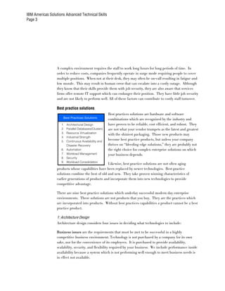 IBM Americas Solutions Advanced Technical Skills
Page 3




                  A complex environment requires the staff to work long hours for long periods of time. In
                  order to reduce costs, companies frequently operate in surge mode requiring people to cover
                  multiple positions. When not at their desk, they may often be on-call resulting in fatigue and
                  low morale. This may result in human error that can escalate into a costly outage. Although
                  they know that their skills provide them with job security, they are also aware that services
                  firms offer remote IT support which can endanger their position. They have little job security
                  and are not likely to perform well. All of these factors can contribute to costly staff turnover.

                  Best practice solutions
                                                        Best practices solutions are hardware and software
                      Best Practices Solutions
                                                        combinations which are recognized by the industry and
                     1.   Architectural Design          have proven to be reliable, cost efficient, and robust. They
                     2.   Parallel Databases/Clusters   are not what your vendor trumpets as the latest and greatest
                     3.   Resource Virtualization
                                                        with the shiniest packaging. Those new products may
                     4.   Industrial Strength
                     5.   Continuous Availability and
                                                        become best practice products, but unless your company
                          Disaster Recovery             thrives on “bleeding edge solutions,” they are probably not
                     6.   Automation                    the right choice for complex enterprise solutions on which
                     7.   Workload Management           your business depends.
                     8.   Security
                     9.   Workload Consolidation
                                                    Likewise, best practice solutions are not often aging
                  products whose capabilities have been replaced by newer technologies. Best practice
                  solutions combine the best of old and new. They take proven winning characteristics of
                  earlier generations of products and incorporate them into new technologies to provide
                  competitive advantage.

                  There are nine best practice solutions which underlay successful modern day enterprise
                  environments. These solutions are not products that you buy. They are the practices which
                  are incorporated into products. Without best practices capabilities a product cannot be a best
                  practice product.

                  1: Architecture Design
                  Architecture design considers four issues in deciding what technologies to include:

                  Business issues are the requirements that must be met to be successful in a highly
                  competitive business environment. Technology is not purchased by a company for its own
                  sake, nor for the convenience of its employees. It is purchased to provide availability,
                  scalability, security, and flexibility required by your business. We include performance inside
                  availability because a system which is not performing well enough to meet business needs is
                  in effect not available.
 