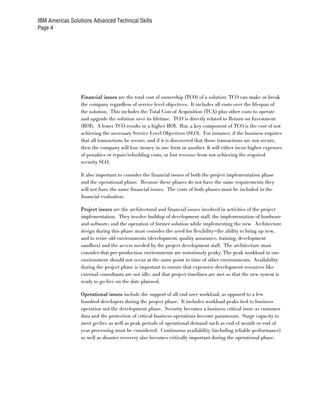 IBM Americas Solutions Advanced Technical Skills
Page 4




                  Financial issues are the total cost of ownership (TCO) of a solution. TCO can make or break
                  the company regardless of service level objectives. It includes all costs over the lifespan of
                  the solution. This includes the Total Cost of Acquisition (TCA) plus other costs to operate
                  and upgrade the solution over its lifetime. TCO is directly related to Return on Investment
                  (ROI). A lower TCO results in a higher ROI. But, a key component of TCO is the cost of not
                  achieving the necessary Service Level Objectives (SLO). For instance, if the business requires
                  that all transactions be secure, and if it is discovered that those transactions are not secure,
                  then the company will lose money in one form or another. It will either incur higher expenses
                  of penalties or repair/rebuilding costs, or lost revenue from not achieving the required
                  security SLO.

                  It also important to consider the financial issues of both the project implementation phase
                  and the operational phase. Because these phases do not have the same requirements they
                  will not have the same financial issues. The costs of both phases must be included in the
                  financial evaluation.

                  Project issues are the architectural and financial issues involved in activities of the project
                  implementation. They involve buildup of development staff, the implementation of hardware
                  and software, and the operation of former solution while implementing the new. Architecture
                  design during this phase must consider the need for flexibility—the ability to bring up new,
                  and to retire old environments (development, quality assurance, training, development
                  sandbox) and the access needed by the project development staff. The architecture must
                  consider that pre-production environments are notoriously peaky. The peak workload in one
                  environment should not occur at the same point in time of other environments. Availability
                  during the project phase is important to ensure that expensive development resources like
                  external consultants are not idle, and that project timelines are met so that the new system is
                  ready to go-live on the date planned.

                  Operational issues include the support of all end user workload, as opposed to a few
                  hundred developers during the project phase. It includes workload peaks tied to business
                  operation not the development phase. Security becomes a business critical issue as customer
                  data and the protection of critical business operations become paramount. Surge capacity to
                  meet go-live as well as peak periods of operational demand such as end of month or end of
                  year processing must be considered. Continuous availability (including reliable performance)
                  as well as disaster recovery also becomes critically important during the operational phase.
 